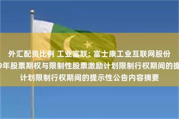 外汇配资比例 工业富联: 富士康工业互联网股份有限公司关于2019年股票期权与限制性股票激励计划限制行权期间的提示性公告内容摘要