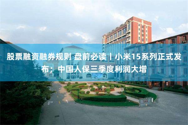 股票融资融券规则 盘前必读丨小米15系列正式发布；中国人保三季度利润大增