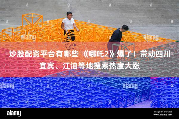 炒股配资平台有哪些 《哪吒2》爆了！带动四川宜宾、江油等地搜索热度大涨