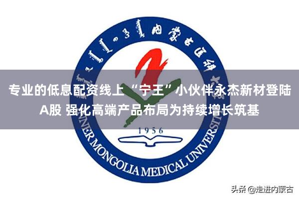 专业的低息配资线上 “宁王”小伙伴永杰新材登陆A股 强化高端产品布局为持续增长筑基