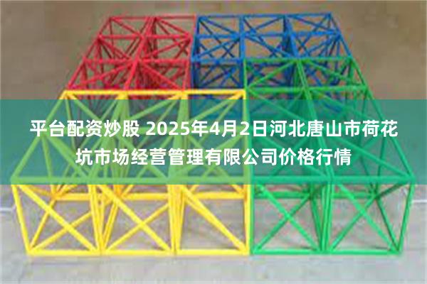 平台配资炒股 2025年4月2日河北唐山市荷花坑市场经营管理有限公司价格行情
