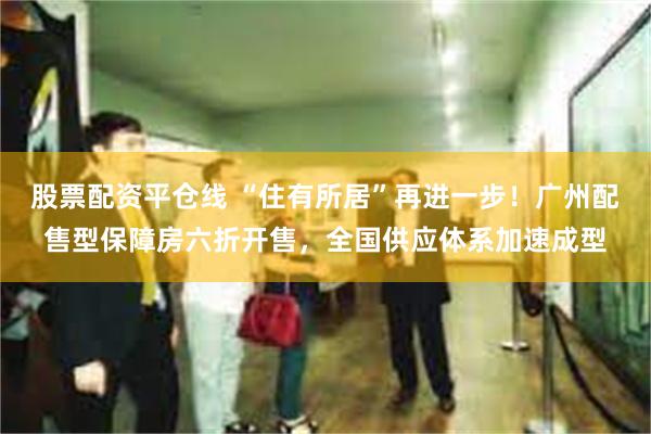 股票配资平仓线 “住有所居”再进一步！广州配售型保障房六折开售，全国供应体系加速成型