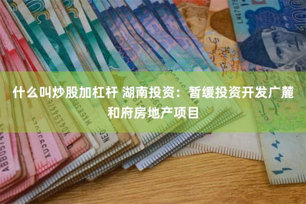 什么叫炒股加杠杆 湖南投资：暂缓投资开发广麓和府房地产项目
