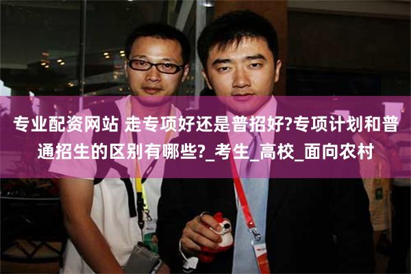 专业配资网站 走专项好还是普招好?专项计划和普通招生的区别有哪些?_考生_高校_面向农村