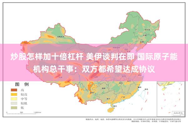 炒股怎样加十倍杠杆 美伊谈判在即 国际原子能机构总干事：双方都希望达成协议