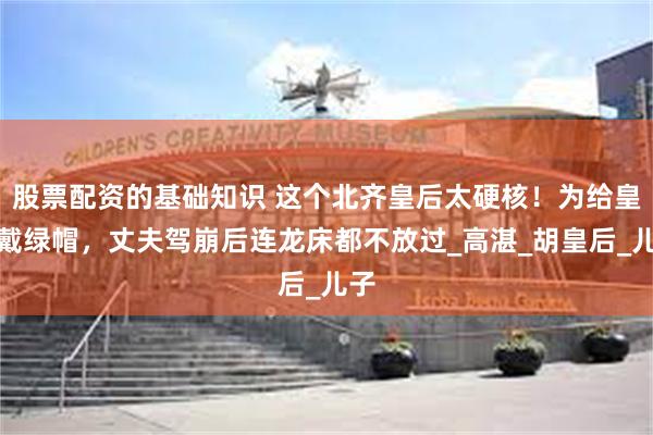 股票配资的基础知识 这个北齐皇后太硬核！为给皇帝戴绿帽，丈夫驾崩后连龙床都不放过_高湛_胡皇后_儿子