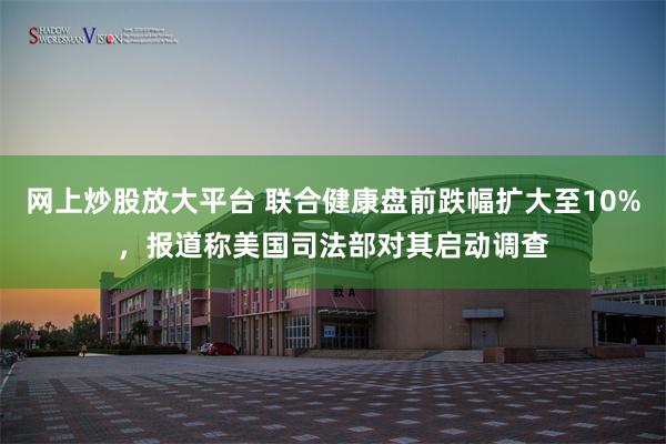 网上炒股放大平台 联合健康盘前跌幅扩大至10%，报道称美国司法部对其启动调查