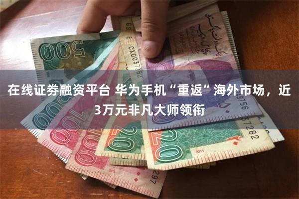 在线证劵融资平台 华为手机“重返”海外市场，近3万元非凡大师领衔