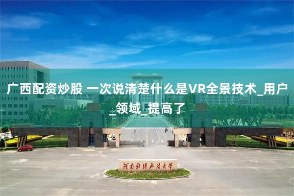 广西配资炒股 一次说清楚什么是VR全景技术_用户_领域_提高了