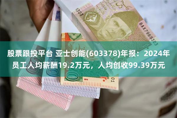 股票跟投平台 亚士创能(603378)年报：2024年员工人均薪酬19.2万元，人均创收99.39万元