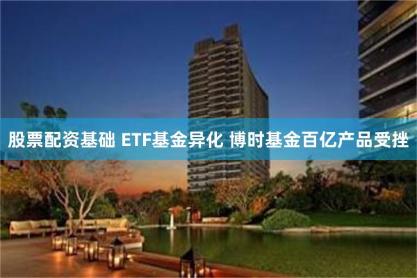 股票配资基础 ETF基金异化 博时基金百亿产品受挫