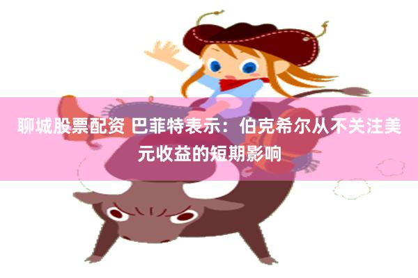 聊城股票配资 巴菲特表示：伯克希尔从不关注美元收益的短期影响