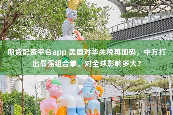 期货配资平台app 美国对华关税再加码，中方打出最强组合拳，对全球影响多大？