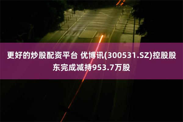 更好的炒股配资平台 优博讯(300531.SZ)控股股东完成减持953.7万股