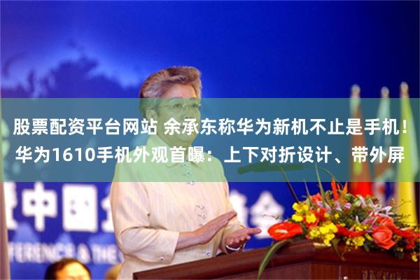 股票配资平台网站 余承东称华为新机不止是手机！华为1610手机外观首曝：上下对折设计、带外屏