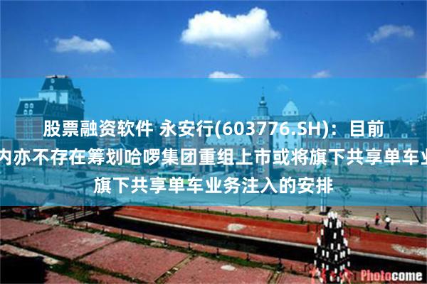 股票融资软件 永安行(603776.SH)：目前及未来12个月内亦不存在筹划哈啰集团重组上市或将旗下共享单车业务注入的安排