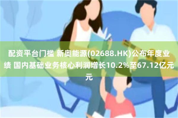 配资平台门槛 新奥能源(02688.HK)公布年度业绩 国内基础业务核心利润增长10.2%至67.12亿元