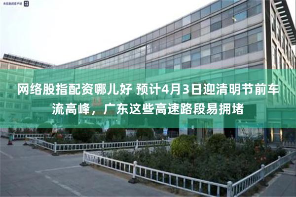 网络股指配资哪儿好 预计4月3日迎清明节前车流高峰，广东这些高速路段易拥堵