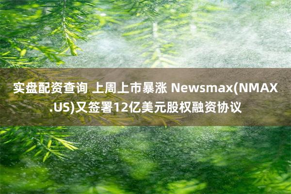 实盘配资查询 上周上市暴涨 Newsmax(NMAX.US)又签署12亿美元股权融资协议