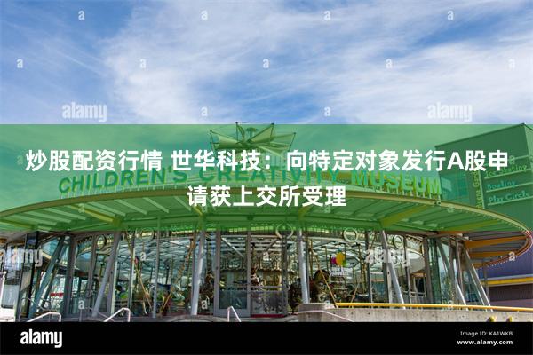 炒股配资行情 世华科技：向特定对象发行A股申请获上交所受理