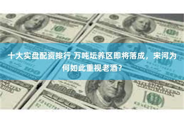 十大实盘配资排行 万吨坛养区即将落成，宋河为何如此重视老酒？