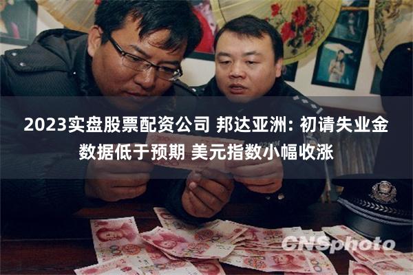 2023实盘股票配资公司 邦达亚洲: 初请失业金数据低于预期 美元指数小幅收涨