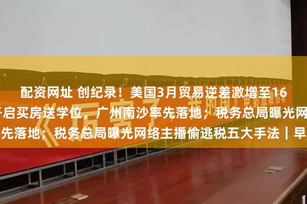 配资网址 创纪录！美国3月贸易逆差激增至1620亿美元；一线城市开启买房送学位，广州南沙率先落地；税务总局曝光网络主播偷逃税五大手法｜早报