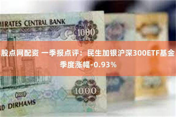 股点网配资 一季报点评：民生加银沪深300ETF基金季度涨幅-0.93%