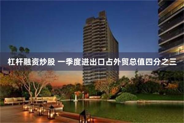 杠杆融资炒股 一季度进出口占外贸总值四分之三