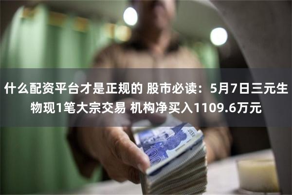 什么配资平台才是正规的 股市必读：5月7日三元生物现1笔大宗交易 机构净买入1109.6万元