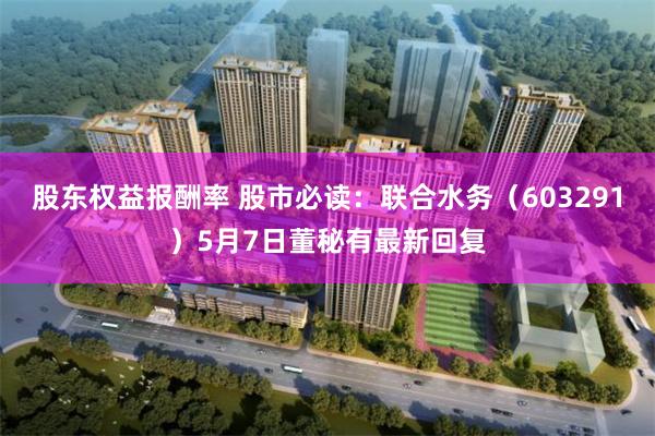 股东权益报酬率 股市必读：联合水务（603291）5月7日董秘有最新回复