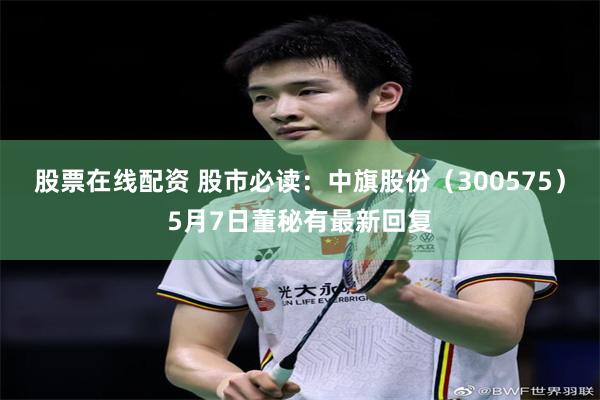 股票在线配资 股市必读：中旗股份（300575）5月7日董秘有最新回复
