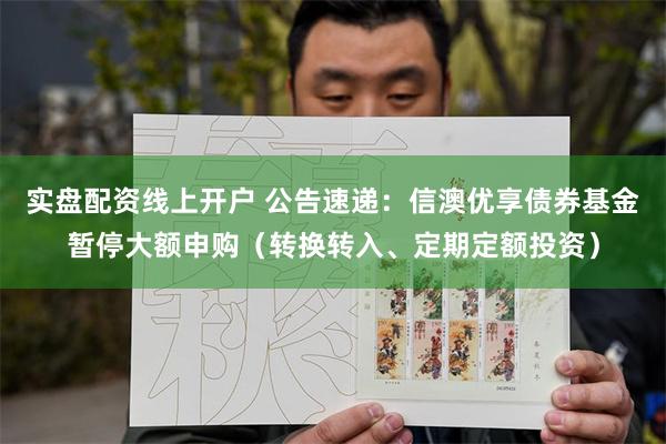 实盘配资线上开户 公告速递：信澳优享债券基金暂停大额申购（转换转入、定期定额投资）