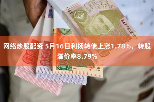 网络炒股配资 5月16日利扬转债上涨1.78%，转股溢价率8.79%