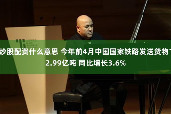 炒股配资什么意思 今年前4月中国国家铁路发送货物12.99亿吨 同比增长3.6%