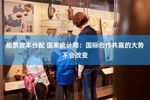 股票资本分配 国家统计局：国际合作共赢的大势不会改变