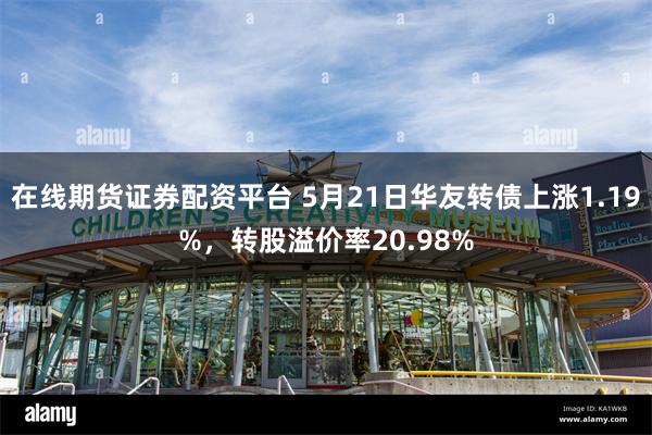 在线期货证券配资平台 5月21日华友转债上涨1.19%，转股溢价率20.98%