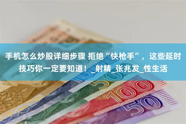 手机怎么炒股详细步骤 拒绝“快枪手”，这些延时技巧你一定要知道！_射精_张兆发_性生活