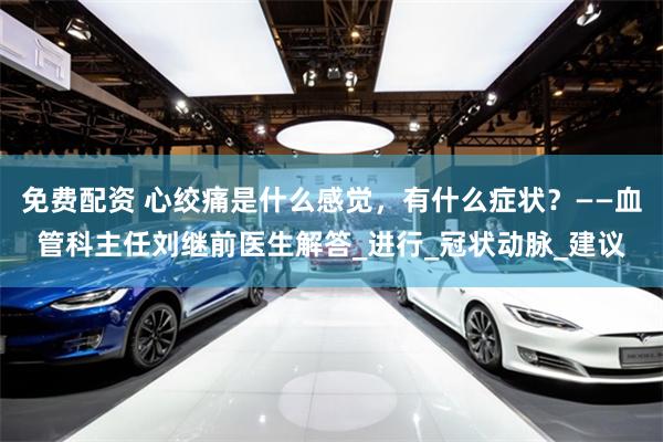 免费配资 心绞痛是什么感觉，有什么症状？——血管科主任刘继前医生解答_进行_冠状动脉_建议
