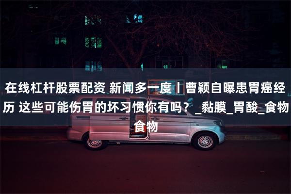 在线杠杆股票配资 新闻多一度丨曹颖自曝患胃癌经历 这些可能伤胃的坏习惯你有吗？_黏膜_胃酸_食物