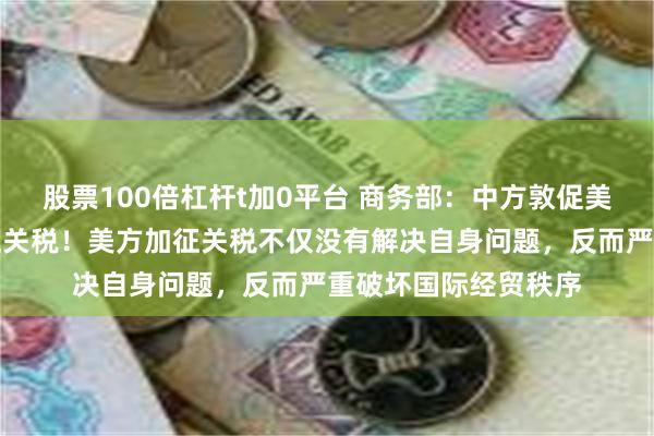 股票100倍杠杆t加0平台 商务部：中方敦促美方彻底取消单边加征关税！美方加征关税不仅没有解决自身问题，反而严重破坏国际经贸秩序