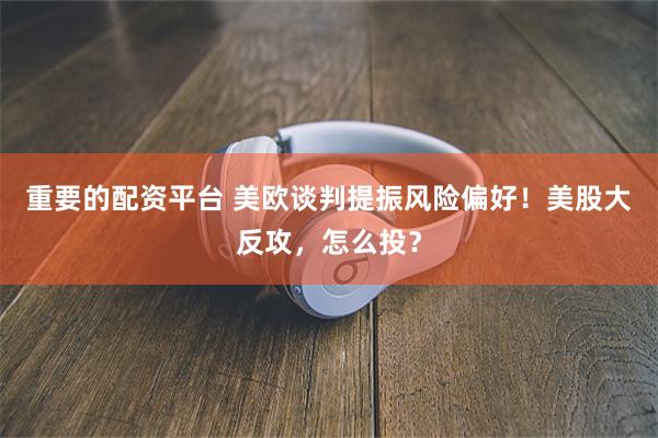 重要的配资平台 美欧谈判提振风险偏好！美股大反攻，怎么投？