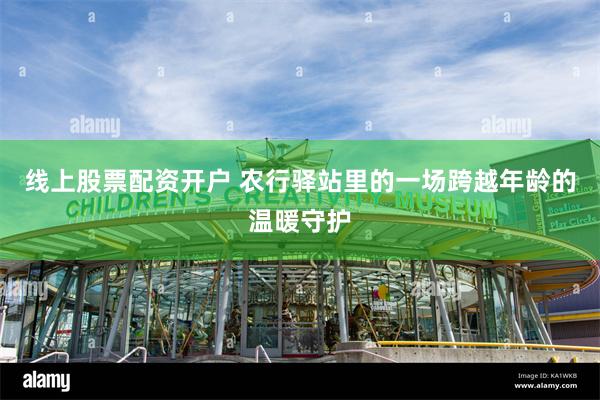 线上股票配资开户 农行驿站里的一场跨越年龄的温暖守护