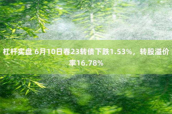 杠杆实盘 6月10日春23转债下跌1.53%，转股溢价率16.78%