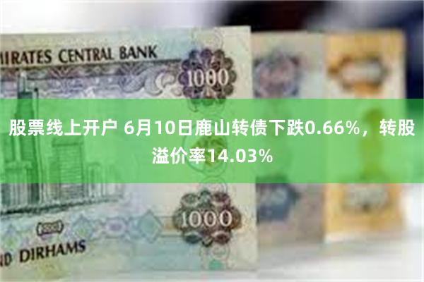 股票线上开户 6月10日鹿山转债下跌0.66%，转股溢价率14.03%