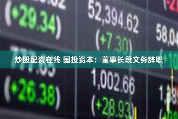 炒股配资在线 国投资本：董事长段文务辞职