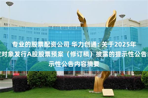 专业的股票配资公司 华力创通: 关于2025年度向特定对象发行A股股票预案（修订稿）披露的提示性公告内容摘要