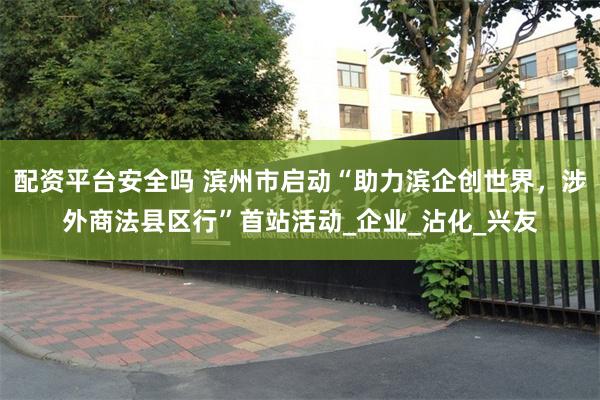 配资平台安全吗 滨州市启动“助力滨企创世界，涉外商法县区行”首站活动_企业_沾化_兴友