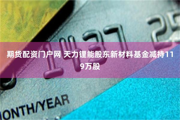 期货配资门户网 天力锂能股东新材料基金减持119万股