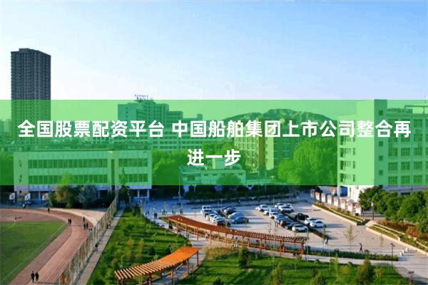 全国股票配资平台 中国船舶集团上市公司整合再进一步